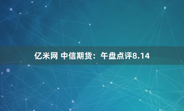 亿米网 中信期货：午盘点评8.14