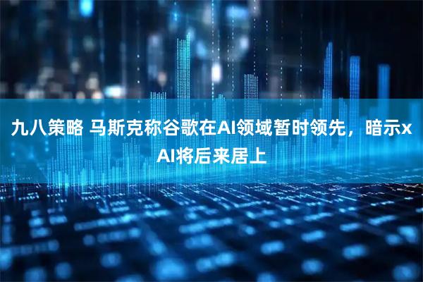 九八策略 马斯克称谷歌在AI领域暂时领先，暗示xAI将后来居上