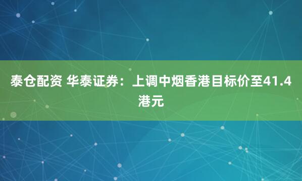 泰仓配资 华泰证券：上调中烟香港目标价至41.4港元