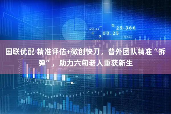 国联优配 精准评估+微创快刀，普外团队精准“拆弹”，助力六旬老人重获新生