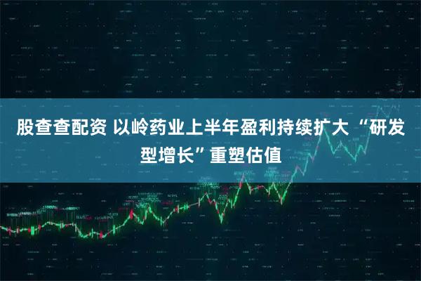股查查配资 以岭药业上半年盈利持续扩大 “研发型增长”重塑估值