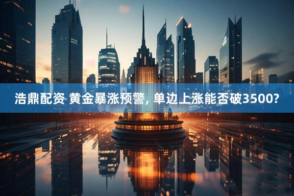 浩鼎配资 黄金暴涨预警, 单边上涨能否破3500?