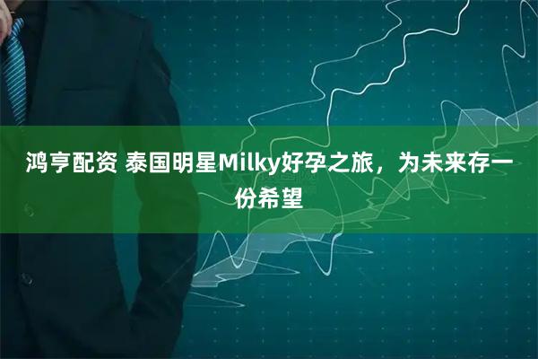 鸿亨配资 泰国明星Milky好孕之旅，为未来存一份希望