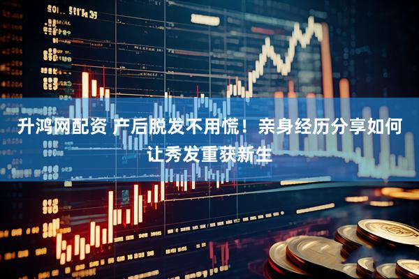 升鸿网配资 产后脱发不用慌！亲身经历分享如何让秀发重获新生
