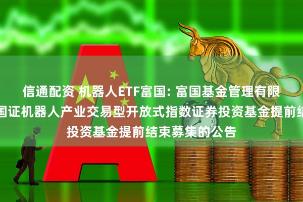 信通配资 机器人ETF富国: 富国基金管理有限公司关于富国国证机器人产业交易型开放式指数证券投资基金提前结束募集的公告