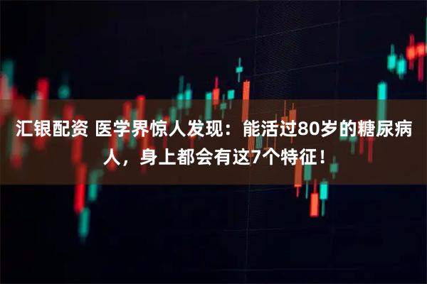 汇银配资 医学界惊人发现：能活过80岁的糖尿病人，身上都会有这7个特征！