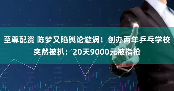 至尊配资 陈梦又陷舆论漩涡！创办两年乒乓学校突然被扒：20天9000元被指抢
