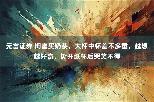 元富证券 闺蜜买奶茶，大杯中杯差不多重，越想越好奇，撕开纸杯后哭笑不得
