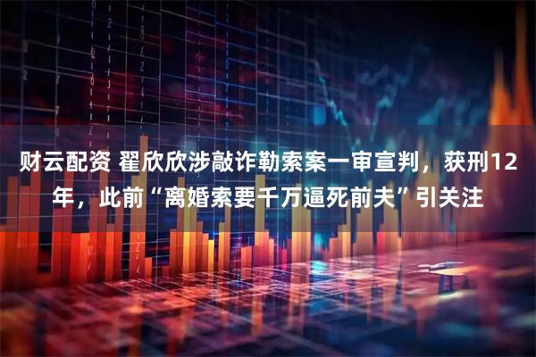 财云配资 翟欣欣涉敲诈勒索案一审宣判，获刑12年，此前“离婚索要千万逼死前夫”引关注