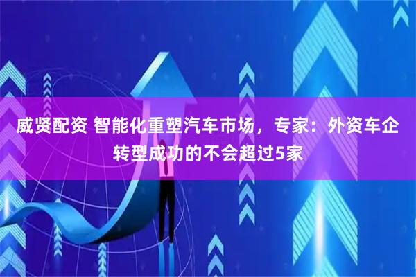 威贤配资 智能化重塑汽车市场，专家：外资车企转型成功的不会超过5家