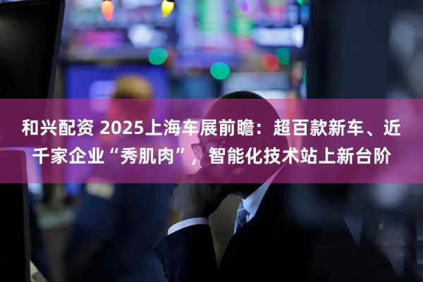 和兴配资 2025上海车展前瞻：超百款新车、近千家企业“秀肌肉”，智能化技术站上新台阶