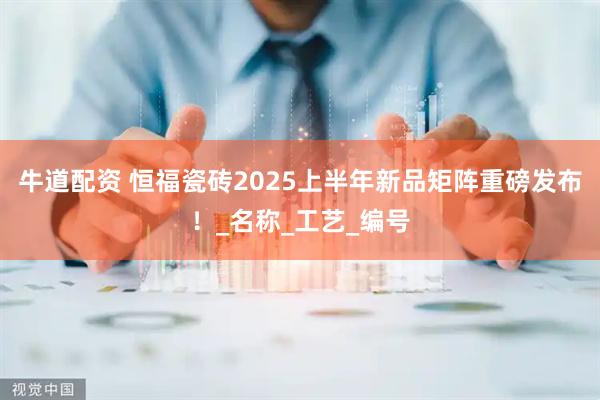 牛道配资 恒福瓷砖2025上半年新品矩阵重磅发布！_名称_工艺_编号