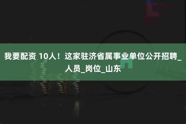 我要配资 10人!这家驻济省属事业单位公开招聘_人员_岗位_山东