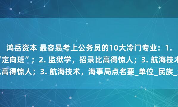 鸿岳资本 最容易考上公务员的10大冷门专业：1. 侦查学，公安岗位的“定向班”；2. 监狱学，招录比高得惊人；3. 航海技术，海事局点名要_单位_民族_竞争