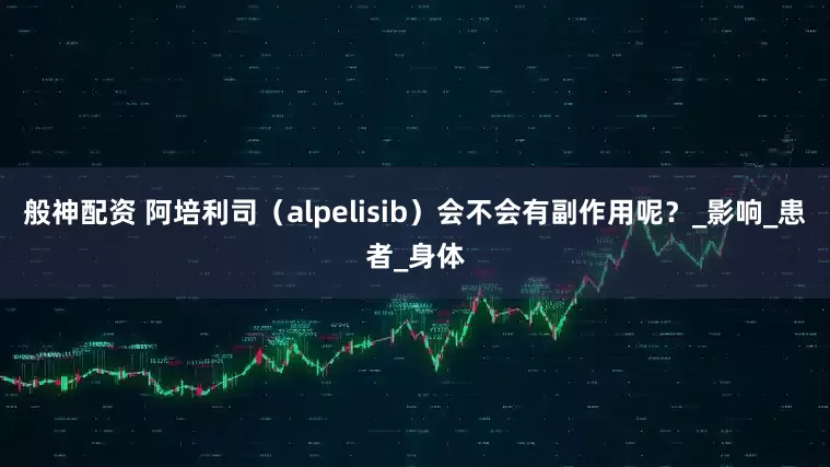 般神配资 阿培利司（alpelisib）会不会有副作用呢？_影响_患者_身体