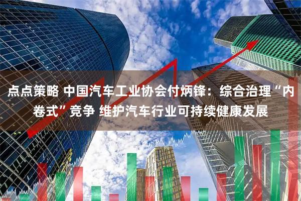 点点策略 中国汽车工业协会付炳锋：综合治理“内卷式”竞争 维护汽车行业可持续健康发展