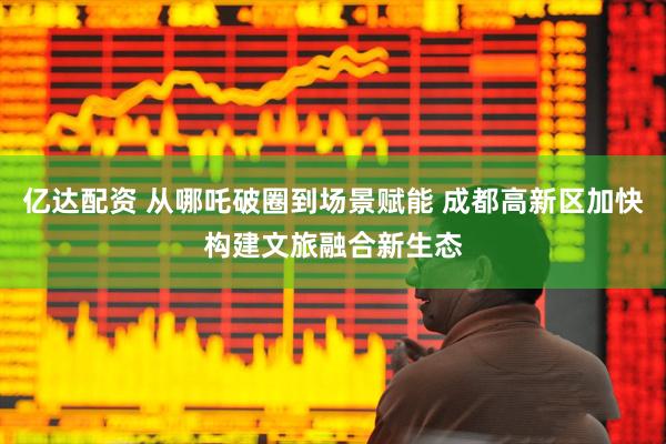 亿达配资 从哪吒破圈到场景赋能 成都高新区加快构建文旅融合新生态