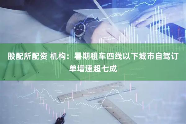 股配所配资 机构：暑期租车四线以下城市自驾订单增速超七成