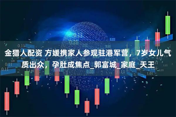 金猎人配资 方媛携家人参观驻港军营，7岁女儿气质出众，孕肚成焦点_郭富城_家庭_天王