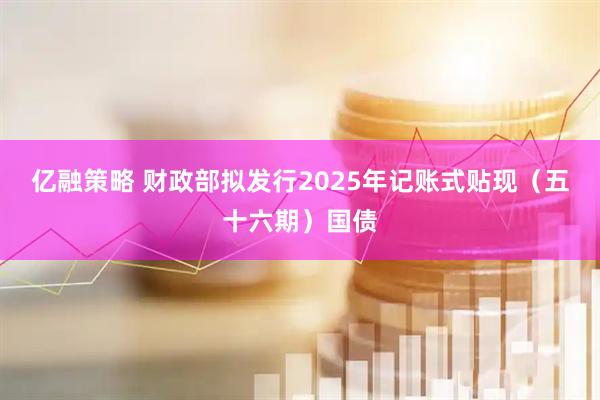 亿融策略 财政部拟发行2025年记账式贴现（五十六期）国债