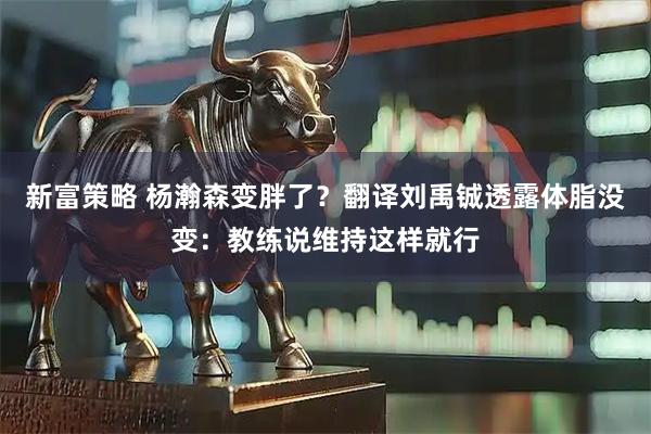 新富策略 杨瀚森变胖了？翻译刘禹铖透露体脂没变：教练说维持这样就行