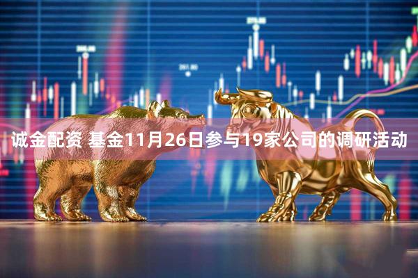 诚金配资 基金11月26日参与19家公司的调研活动