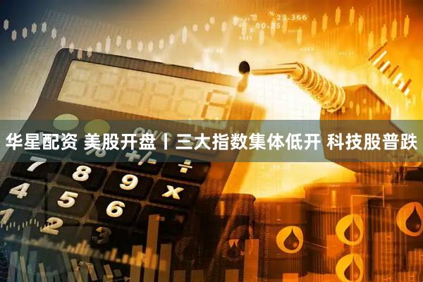 华星配资 美股开盘丨三大指数集体低开 科技股普跌