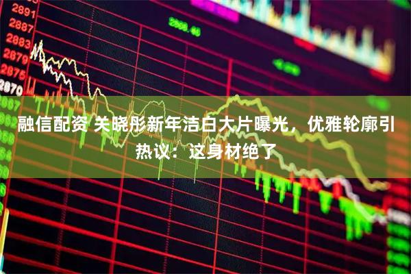融信配资 关晓彤新年洁白大片曝光，优雅轮廓引热议：这身材绝了