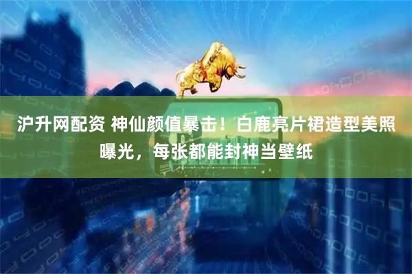 沪升网配资 神仙颜值暴击！白鹿亮片裙造型美照曝光，每张都能封神当壁纸